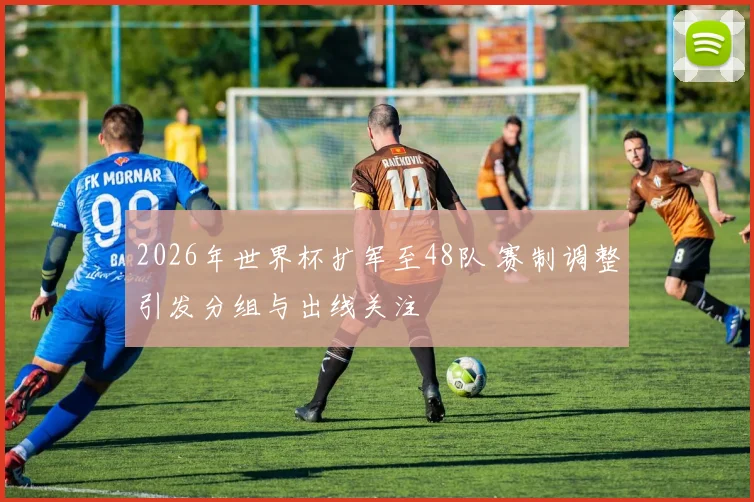 2026年世界杯扩军至48队 赛制调整引发分组与出线关注