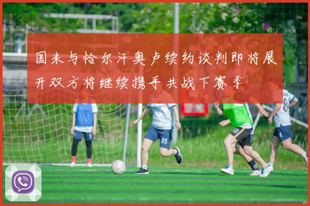 国米与恰尔汗奥卢续约谈判即将展开双方将继续携手共战下赛季