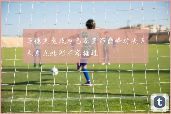 马德里竞技与巴塞罗那巅峰对决五大看点精彩不容错过