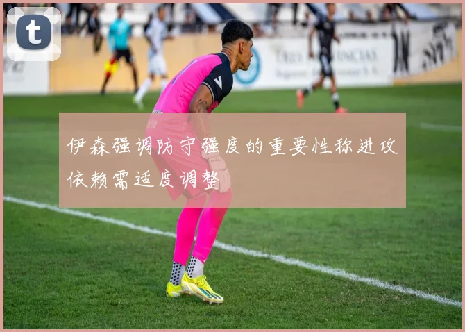 伊森强调防守强度的重要性称进攻依赖需适度调整