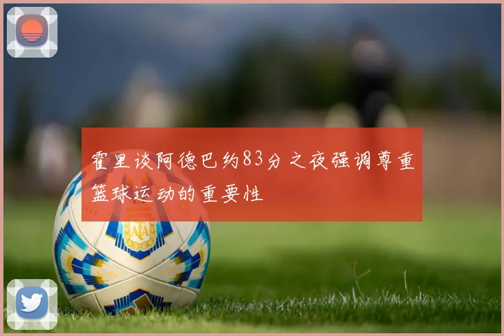 霍里谈阿德巴约83分之夜强调尊重篮球运动的重要性