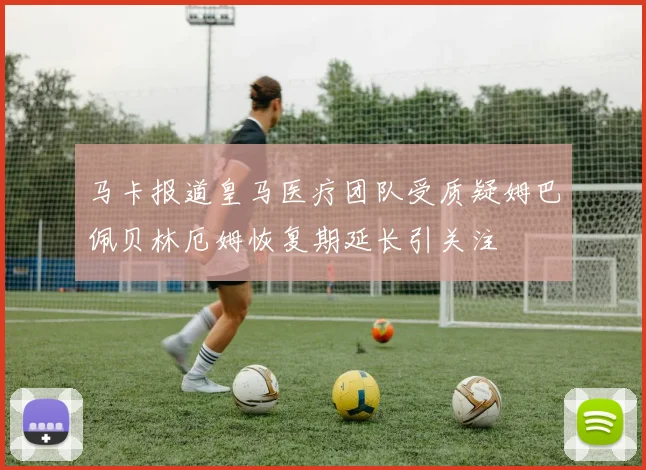 马卡报道皇马医疗团队受质疑姆巴佩贝林厄姆恢复期延长引关注