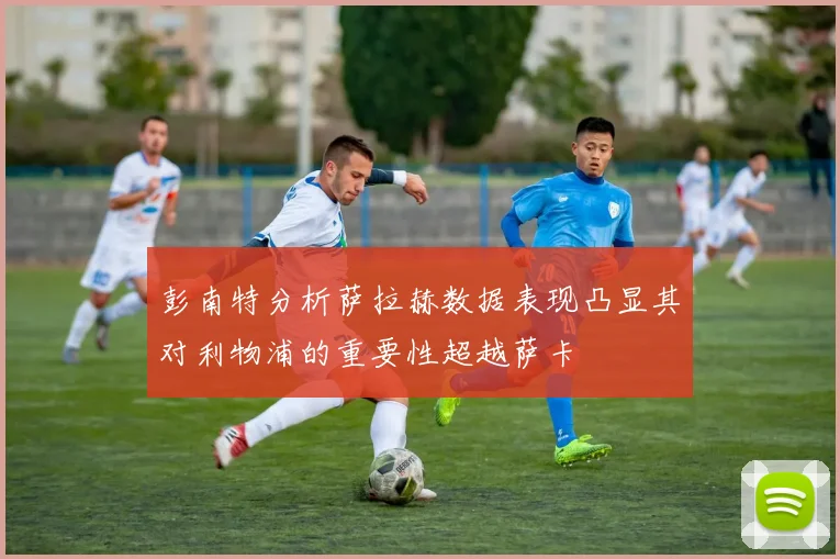 彭南特分析萨拉赫数据表现凸显其对利物浦的重要性超越萨卡