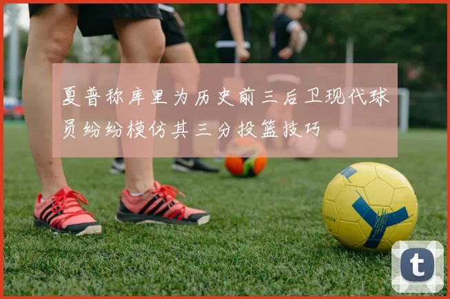 夏普称库里为历史前三后卫现代球员纷纷模仿其三分投篮技巧