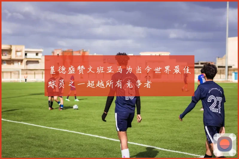 基德盛赞文班亚马为当今世界最佳球员之一超越所有竞争者