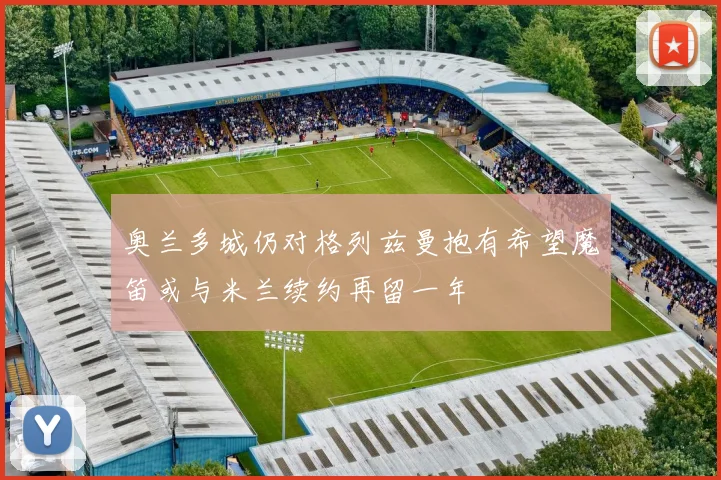 奥兰多城仍对格列兹曼抱有希望魔笛或与米兰续约再留一年