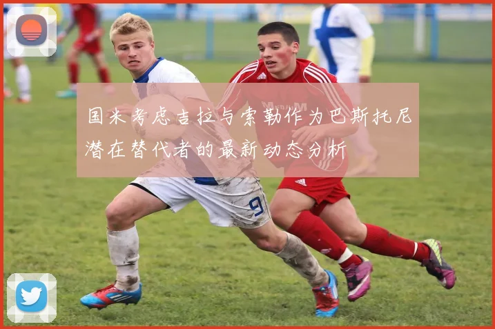 国米考虑吉拉与索勒作为巴斯托尼潜在替代者的最新动态分析