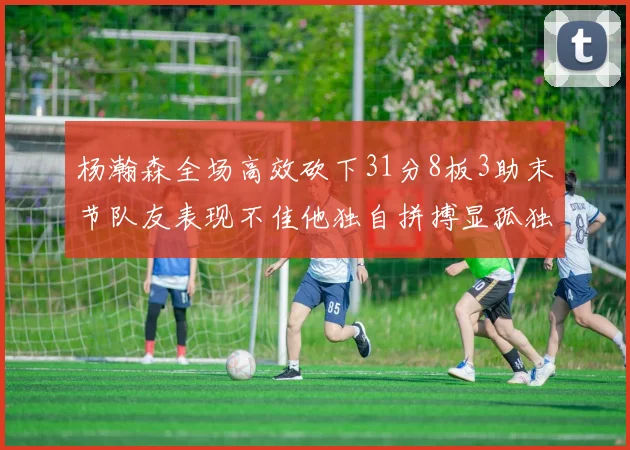 杨瀚森全场高效砍下31分8板3助末节队友表现不佳他独自拼搏显孤独