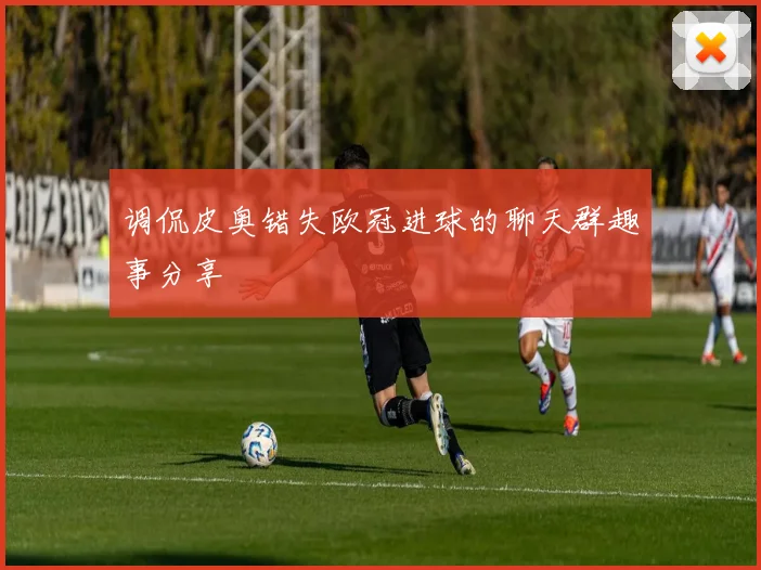 调侃皮奥错失欧冠进球的聊天群趣事分享